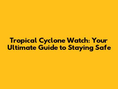 Tropical Cyclone Watch: Your Ultimate Guide to Staying Safe