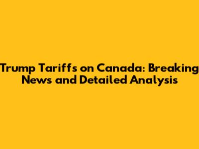 Trump Tariffs on Canada: Breaking News and Detailed Analysis