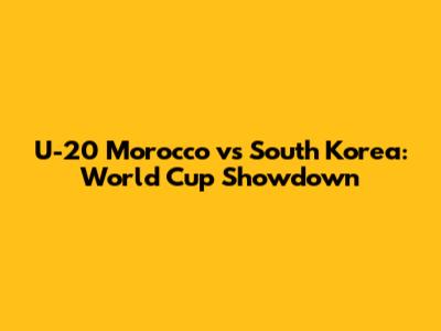 U-20 Morocco vs South Korea: World Cup Showdown