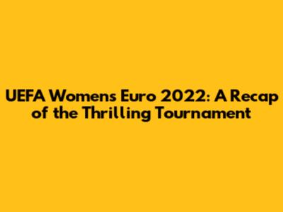 UEFA Women's Euro 2022: A Recap of the Thrilling Tournament