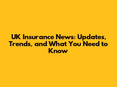 UK Insurance News: Updates, Trends, and What You Need to Know