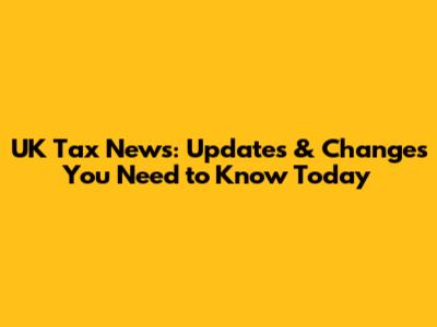 UK Tax News: Updates & Changes You Need to Know Today