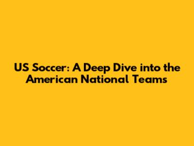 US Soccer: A Deep Dive into the American National Teams