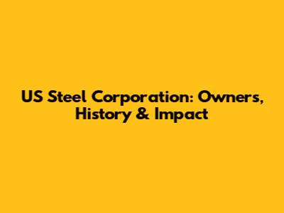 US Steel Corporation: Owners, History & Impact