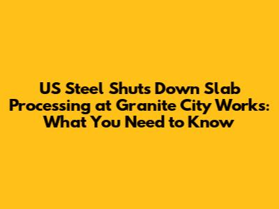 US Steel Shuts Down Slab Processing at Granite City Works: What You Need to Know