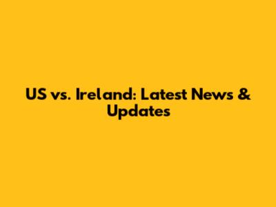 US vs. Ireland: Latest News & Updates