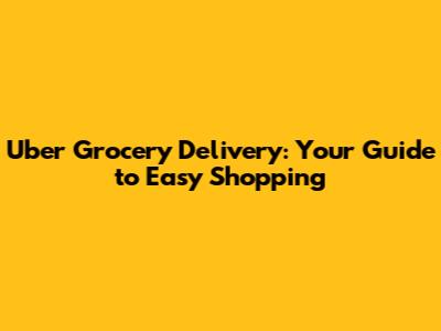 Uber Grocery Delivery: Your Guide to Easy Shopping