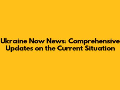 Ukraine Now News: Comprehensive Updates on the Current Situation