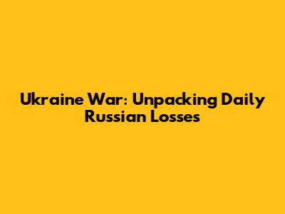 Ukraine War: Unpacking Daily Russian Losses