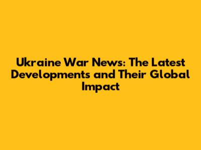 Ukraine War News: The Latest Developments and Their Global Impact