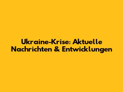 Ukraine-Krise: Aktuelle Nachrichten & Entwicklungen