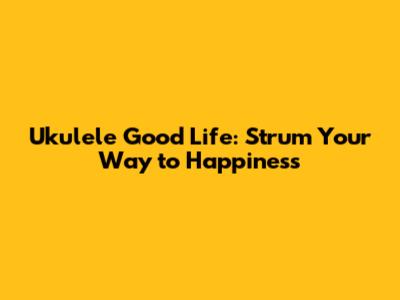 Ukulele Good Life: Strum Your Way to Happiness