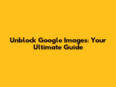 Unblock Google Images: Your Ultimate Guide