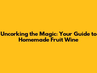Uncorking the Magic: Your Guide to Homemade Fruit Wine