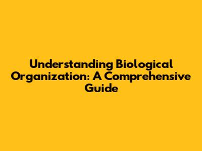 Understanding Biological Organization: A Comprehensive Guide