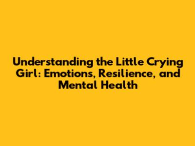 Understanding the Little Crying Girl: Emotions, Resilience, and Mental Health