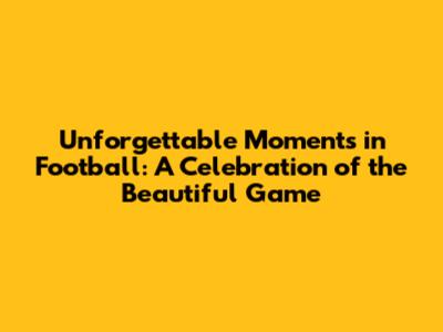 Unforgettable Moments in Football: A Celebration of the Beautiful Game