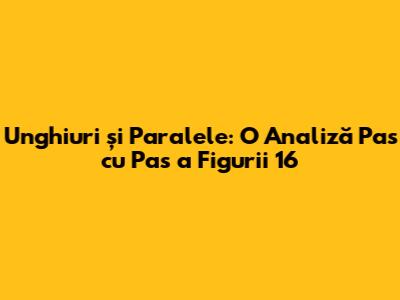 Unghiuri și Paralele: O Analiză Pas cu Pas a Figurii 16