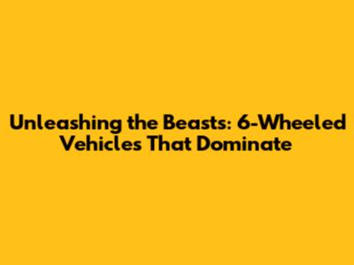 Unleashing the Beasts: 6-Wheeled Vehicles That Dominate