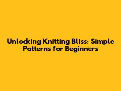 Unlocking Knitting Bliss: Simple Patterns for Beginners