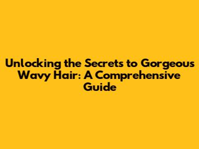 Unlocking the Secrets to Gorgeous Wavy Hair: A Comprehensive Guide