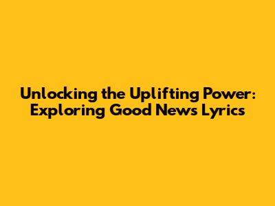 Unlocking the Uplifting Power: Exploring Good News Lyrics