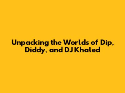 Unpacking the Worlds of Dip, Diddy, and DJ Khaled