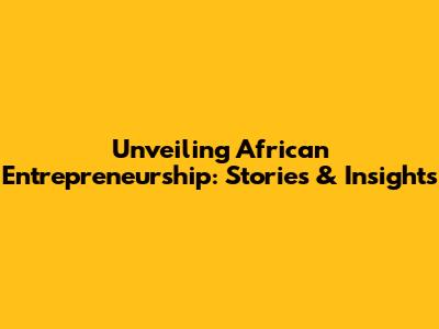 Unveiling African Entrepreneurship: Stories & Insights