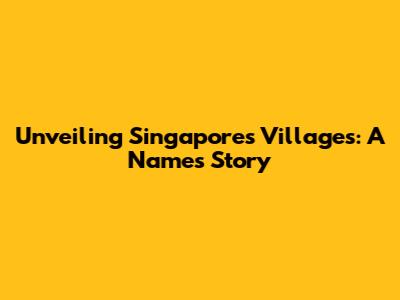 Unveiling Singapore's Villages: A Name's Story