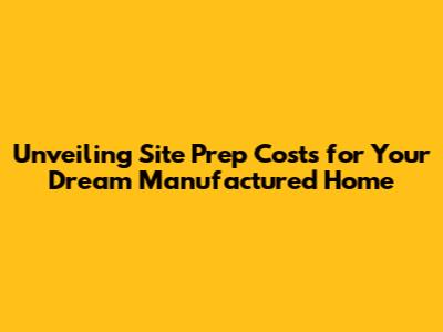 Unveiling Site Prep Costs for Your Dream Manufactured Home