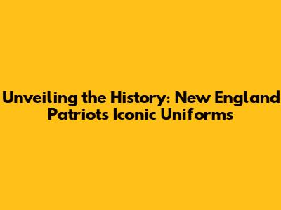 Unveiling the History: New England Patriots' Iconic Uniforms