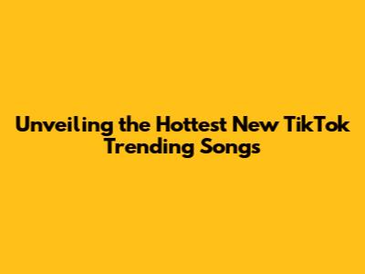 Unveiling the Hottest New TikTok Trending Songs