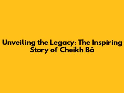 Unveiling the Legacy: The Inspiring Story of Cheikh Bâ
