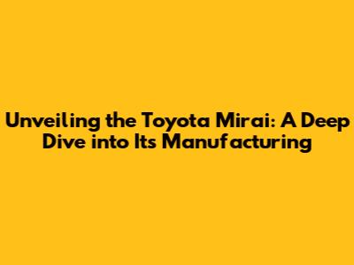 Unveiling the Toyota Mirai: A Deep Dive into Its Manufacturing