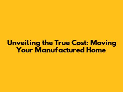 Unveiling the True Cost: Moving Your Manufactured Home