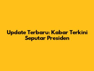 Update Terbaru: Kabar Terkini Seputar Presiden