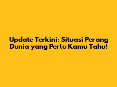 Update Terkini: Situasi Perang Dunia yang Perlu Kamu Tahu!