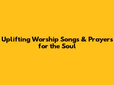 Uplifting Worship Songs & Prayers for the Soul