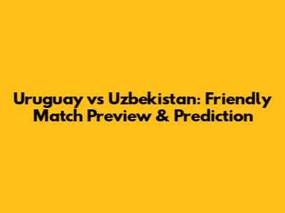 Uruguay vs Uzbekistan: Friendly Match Preview & Prediction