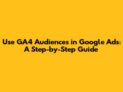Use GA4 Audiences in Google Ads: A Step-by-Step Guide