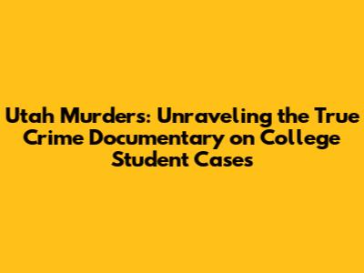 Utah Murders: Unraveling the True Crime Documentary on College Student Cases