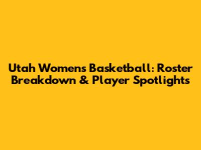 Utah Women's Basketball: Roster Breakdown & Player Spotlights