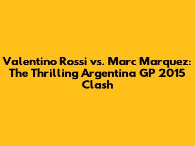 Valentino Rossi vs. Marc Marquez: The Thrilling Argentina GP 2015 Clash