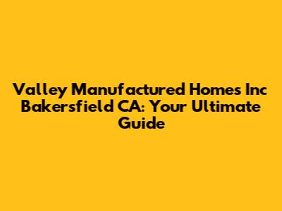 Valley Manufactured Homes Inc Bakersfield CA: Your Ultimate Guide