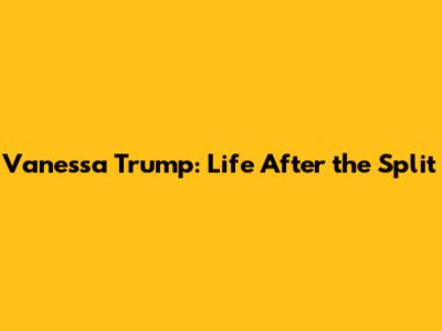 Vanessa Trump: Life After the Split