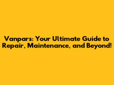 Vanpars: Your Ultimate Guide to Repair, Maintenance, and Beyond!