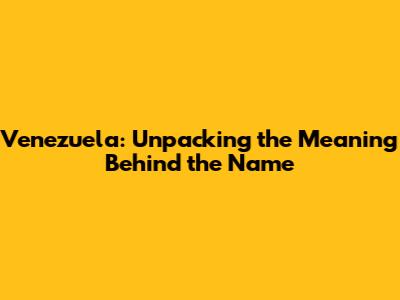Venezuela: Unpacking the Meaning Behind the Name