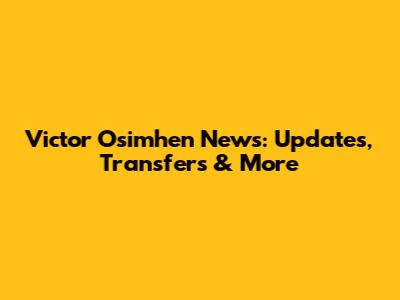 Victor Osimhen News: Updates, Transfers & More