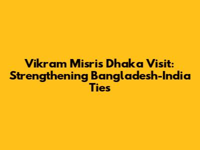 Vikram Misri's Dhaka Visit: Strengthening Bangladesh-India Ties