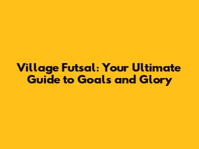 Village Futsal: Your Ultimate Guide to Goals and Glory